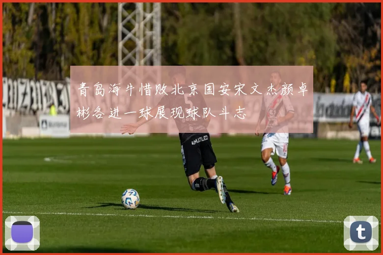青岛海牛惜败北京国安宋文杰颜卓彬各进一球展现球队斗志