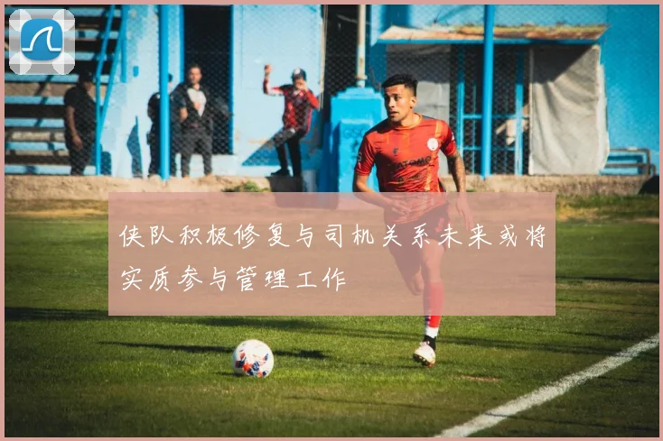 侠队积极修复与司机关系未来或将实质参与管理工作