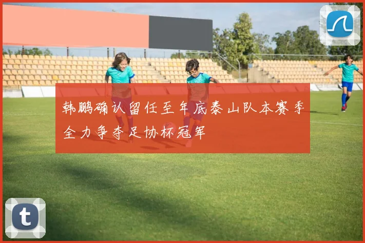 韩鹏确认留任至年底泰山队本赛季全力争夺足协杯冠军