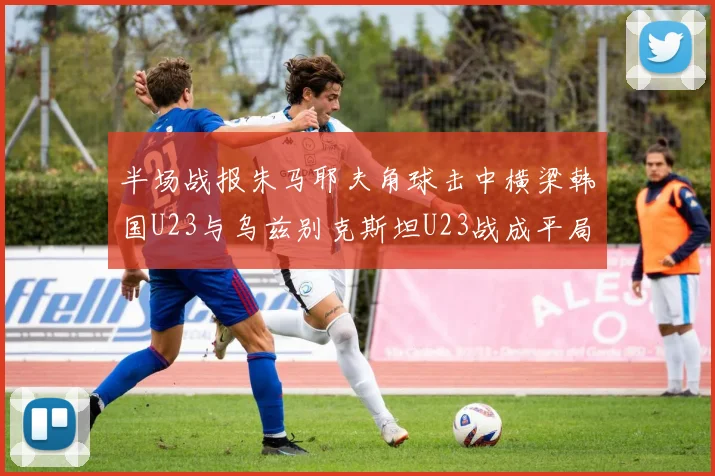 半场战报朱马耶夫角球击中横梁韩国U23与乌兹别克斯坦U23战成平局