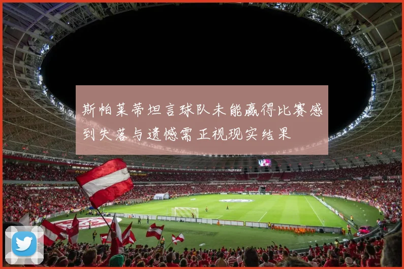 斯帕莱蒂坦言球队未能赢得比赛感到失落与遗憾需正视现实结果