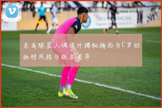 乐高球星人偶设计揭秘梅西与C罗的独特风格与版本差异