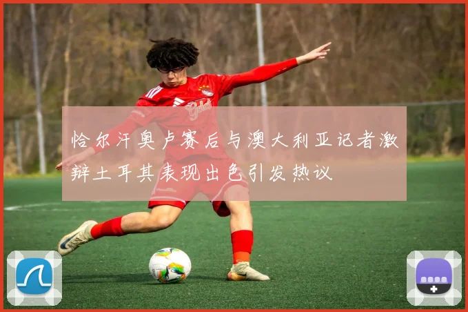 恰尔汗奥卢赛后与澳大利亚记者激辩土耳其表现出色引发热议
