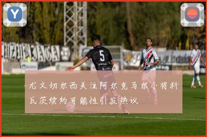 尤文切尔西关注阿尔克马尔小将科瓦茨续约可能性引发热议