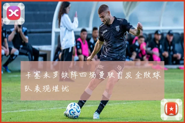 卡塞米罗缺阵四场曼联首发全败球队表现堪忧
