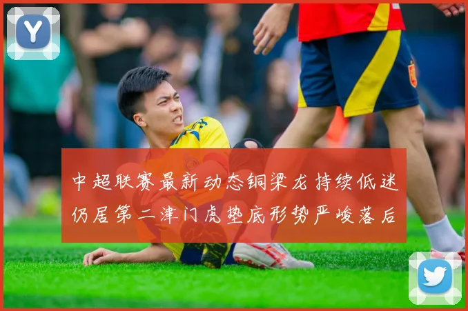 中超联赛最新动态铜梁龙持续低迷仍居第二津门虎垫底形势严峻落后安全区九分
