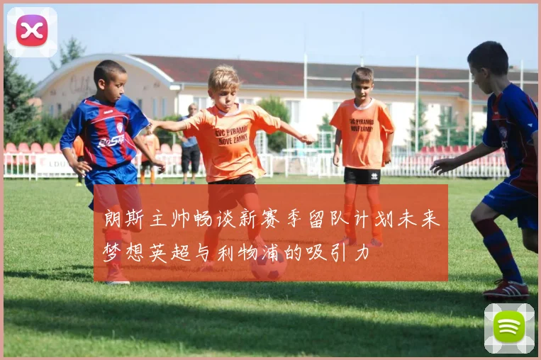 朗斯主帅畅谈新赛季留队计划未来梦想英超与利物浦的吸引力